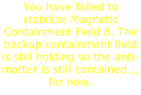 You have failed to stabilize Magnetic Containment Field 8. The backup containment field is still holding so the anti-matter is still contained…, for now.