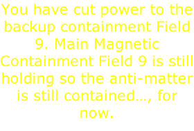 You have cut power to the backup containment Field 9. Main Magnetic Containment Field 9 is still holding so the anti-matter is still contained…, for now.